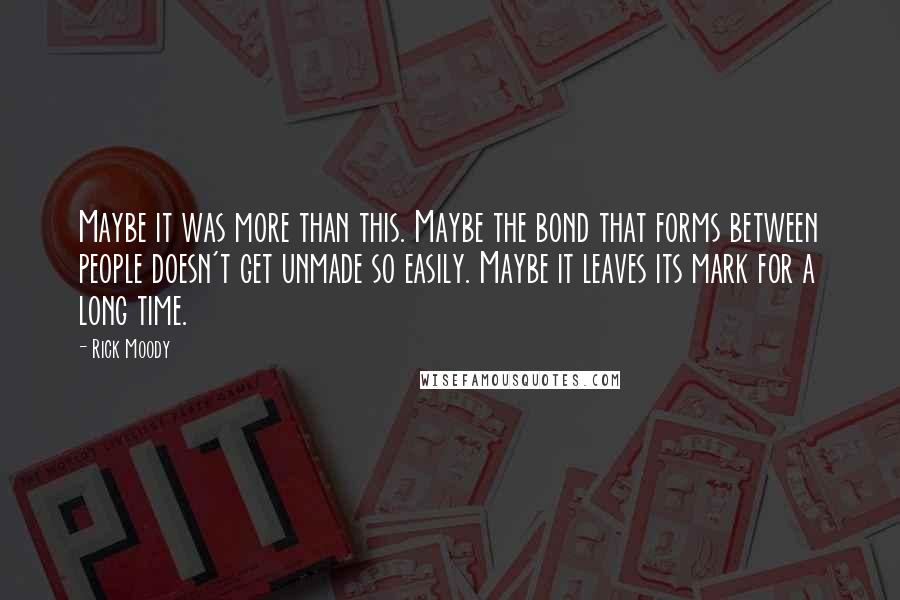 Rick Moody Quotes: Maybe it was more than this. Maybe the bond that forms between people doesn't get unmade so easily. Maybe it leaves its mark for a long time.