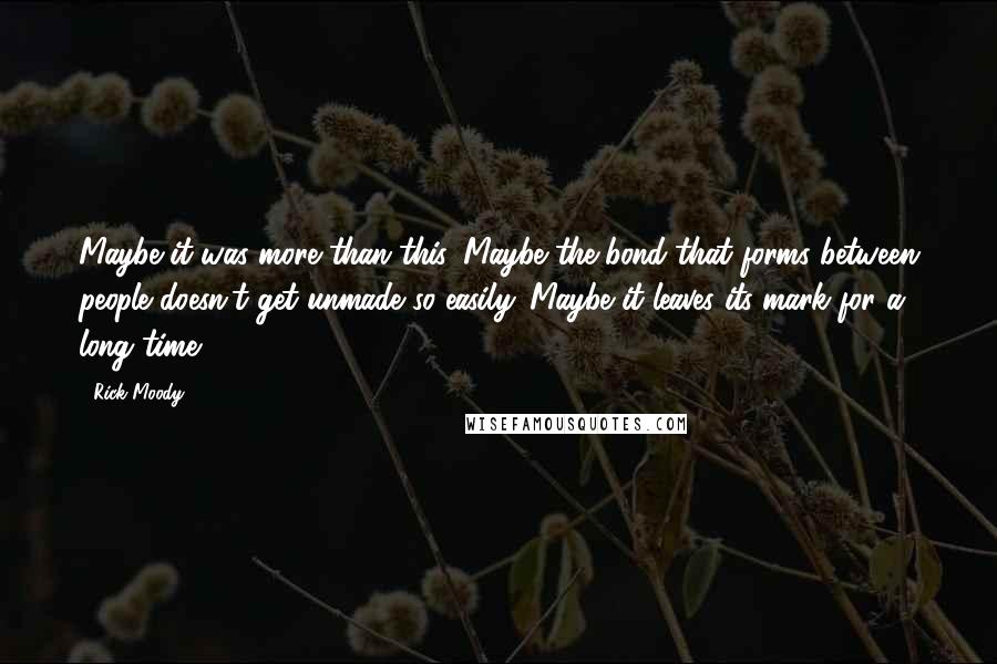 Rick Moody Quotes: Maybe it was more than this. Maybe the bond that forms between people doesn't get unmade so easily. Maybe it leaves its mark for a long time.
