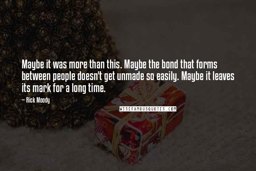 Rick Moody Quotes: Maybe it was more than this. Maybe the bond that forms between people doesn't get unmade so easily. Maybe it leaves its mark for a long time.