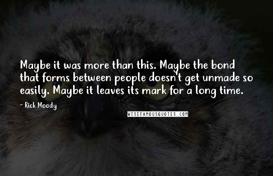 Rick Moody Quotes: Maybe it was more than this. Maybe the bond that forms between people doesn't get unmade so easily. Maybe it leaves its mark for a long time.