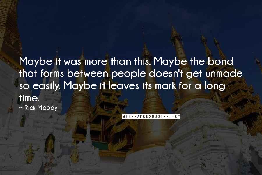 Rick Moody Quotes: Maybe it was more than this. Maybe the bond that forms between people doesn't get unmade so easily. Maybe it leaves its mark for a long time.