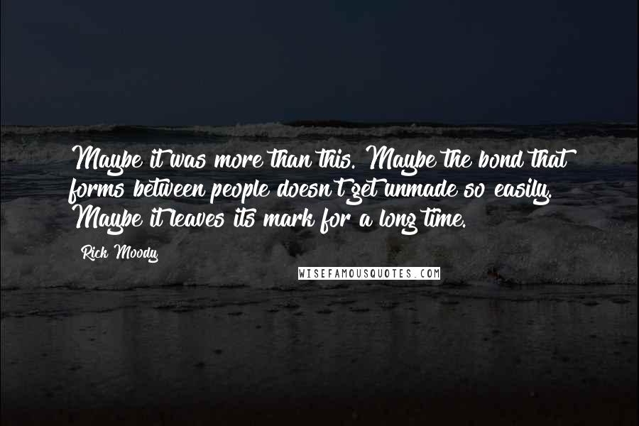 Rick Moody Quotes: Maybe it was more than this. Maybe the bond that forms between people doesn't get unmade so easily. Maybe it leaves its mark for a long time.