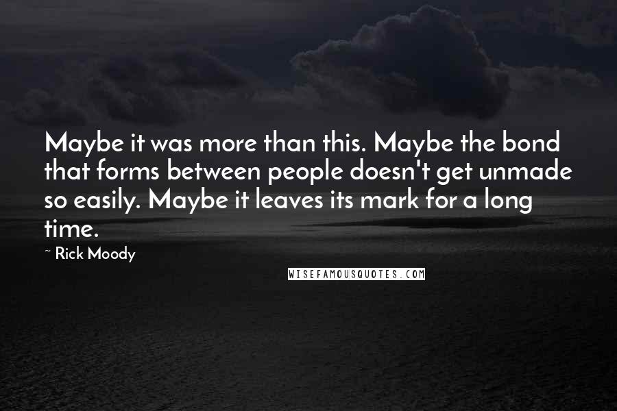 Rick Moody Quotes: Maybe it was more than this. Maybe the bond that forms between people doesn't get unmade so easily. Maybe it leaves its mark for a long time.