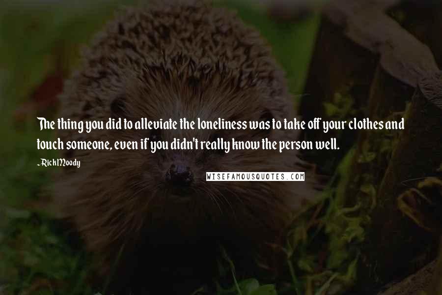 Rick Moody Quotes: The thing you did to alleviate the loneliness was to take off your clothes and touch someone, even if you didn't really know the person well.