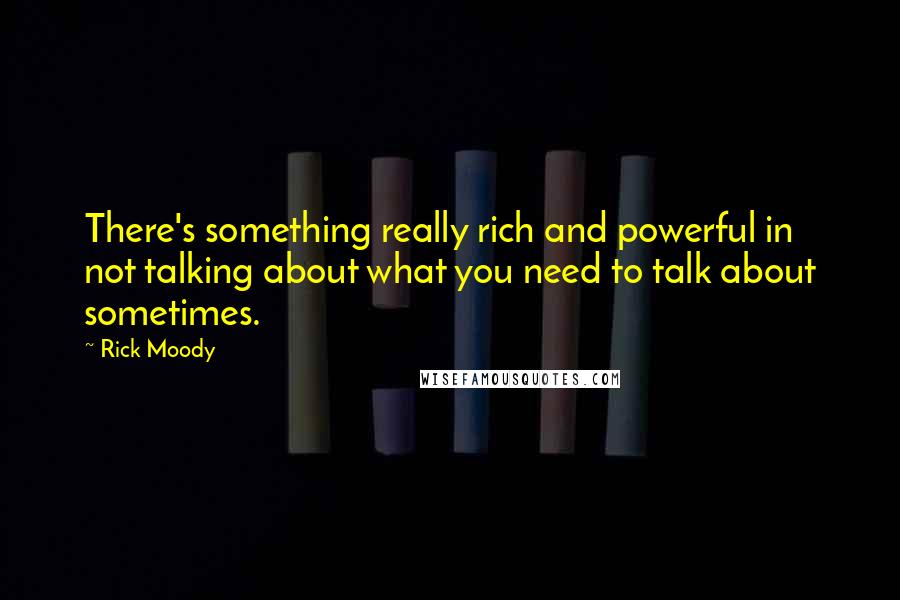 Rick Moody Quotes: There's something really rich and powerful in not talking about what you need to talk about sometimes.