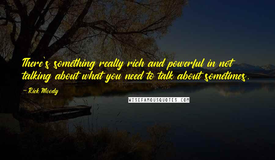 Rick Moody Quotes: There's something really rich and powerful in not talking about what you need to talk about sometimes.