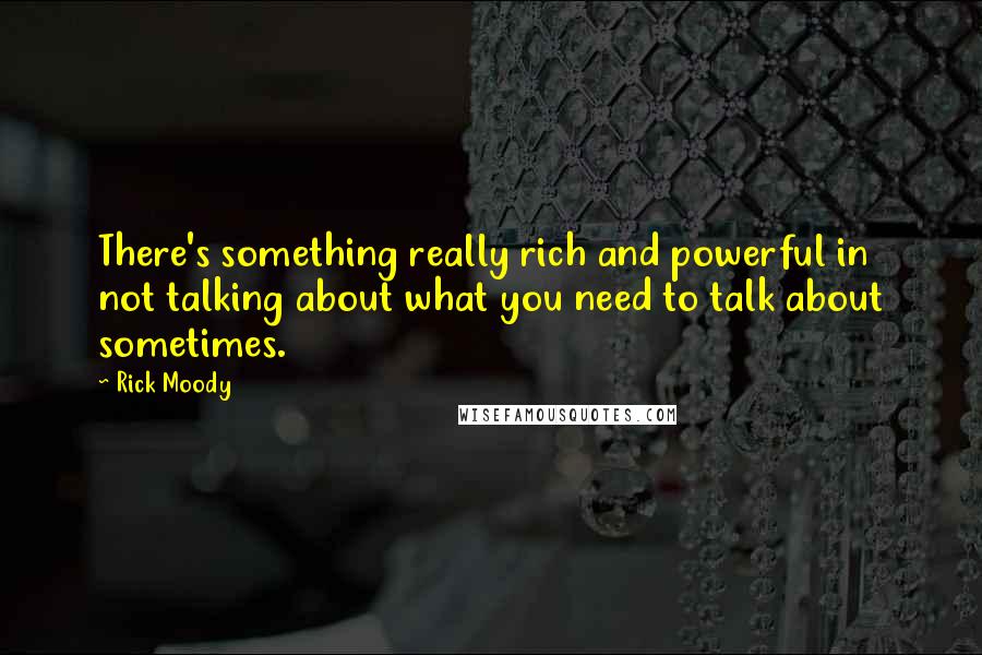 Rick Moody Quotes: There's something really rich and powerful in not talking about what you need to talk about sometimes.