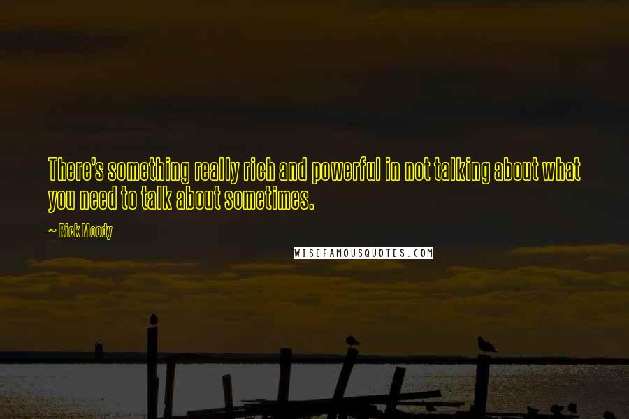 Rick Moody Quotes: There's something really rich and powerful in not talking about what you need to talk about sometimes.