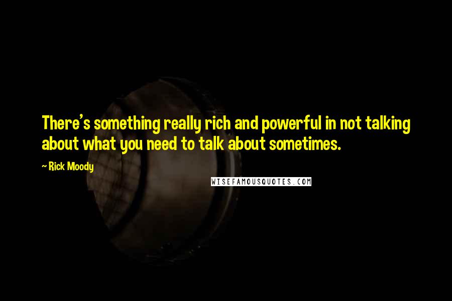 Rick Moody Quotes: There's something really rich and powerful in not talking about what you need to talk about sometimes.