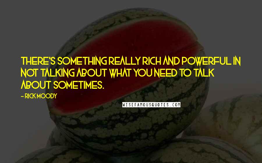 Rick Moody Quotes: There's something really rich and powerful in not talking about what you need to talk about sometimes.