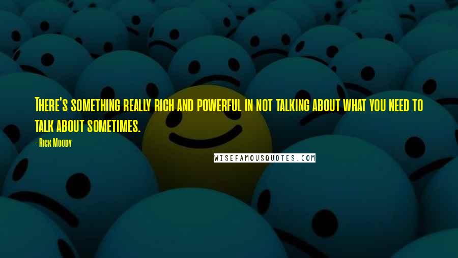 Rick Moody Quotes: There's something really rich and powerful in not talking about what you need to talk about sometimes.