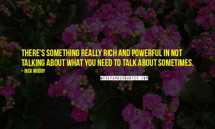 Rick Moody Quotes: There's something really rich and powerful in not talking about what you need to talk about sometimes.