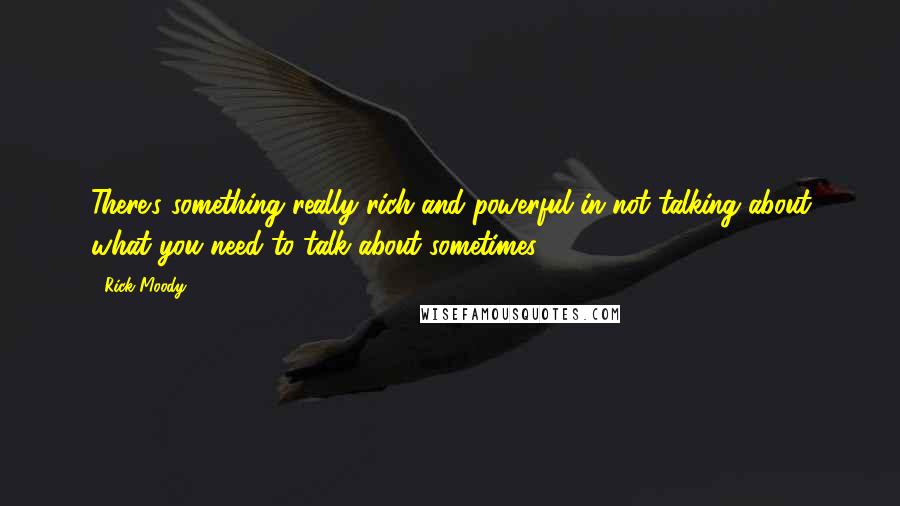 Rick Moody Quotes: There's something really rich and powerful in not talking about what you need to talk about sometimes.