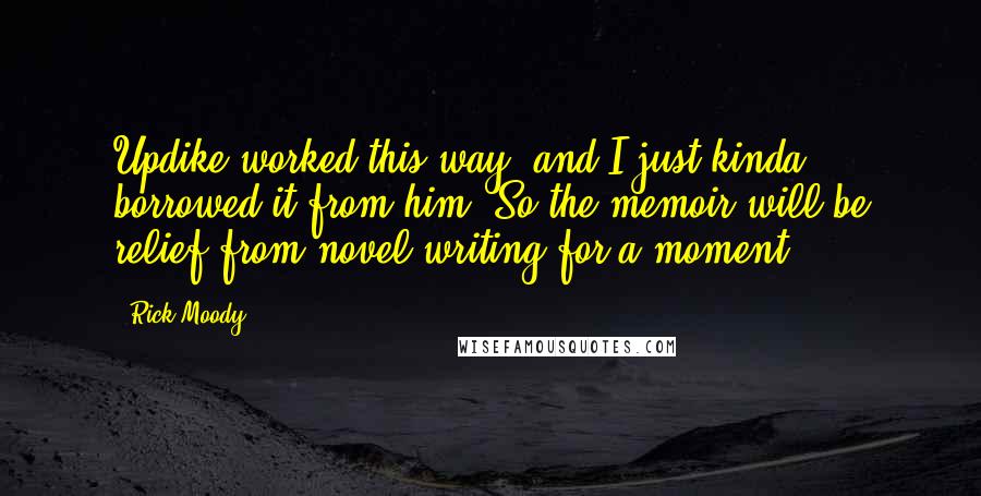 Rick Moody Quotes: Updike worked this way, and I just kinda borrowed it from him. So the memoir will be relief from novel writing for a moment.