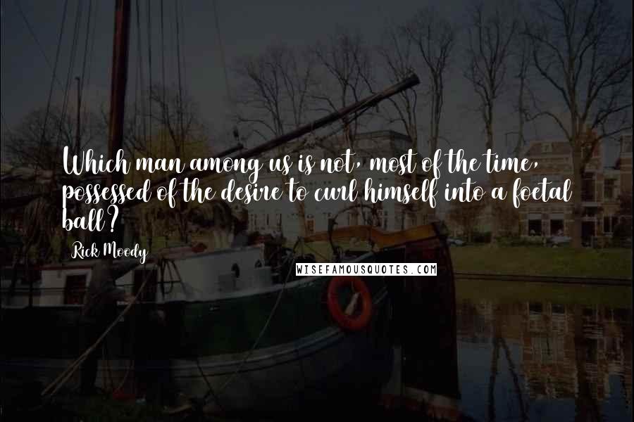 Rick Moody Quotes: Which man among us is not, most of the time, possessed of the desire to curl himself into a foetal ball?