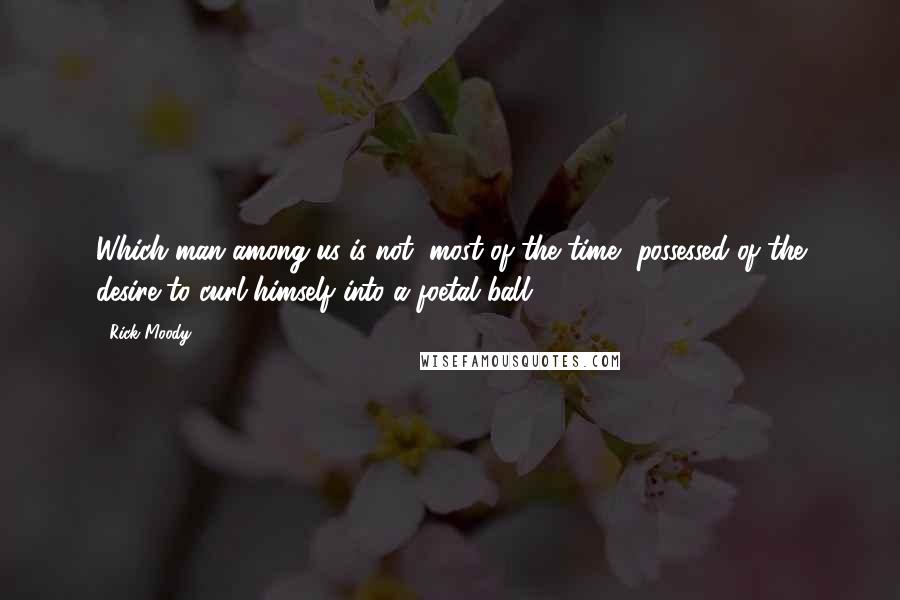 Rick Moody Quotes: Which man among us is not, most of the time, possessed of the desire to curl himself into a foetal ball?