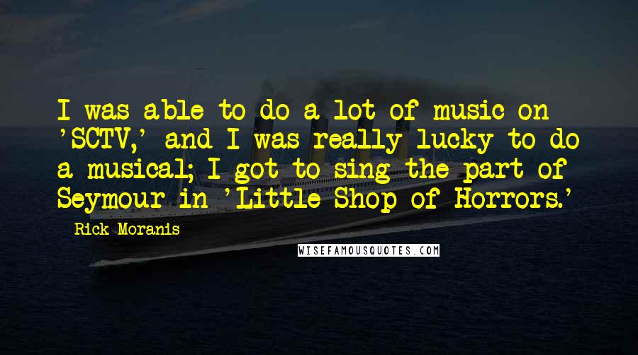 Rick Moranis Quotes: I was able to do a lot of music on 'SCTV,' and I was really lucky to do a musical; I got to sing the part of Seymour in 'Little Shop of Horrors.'