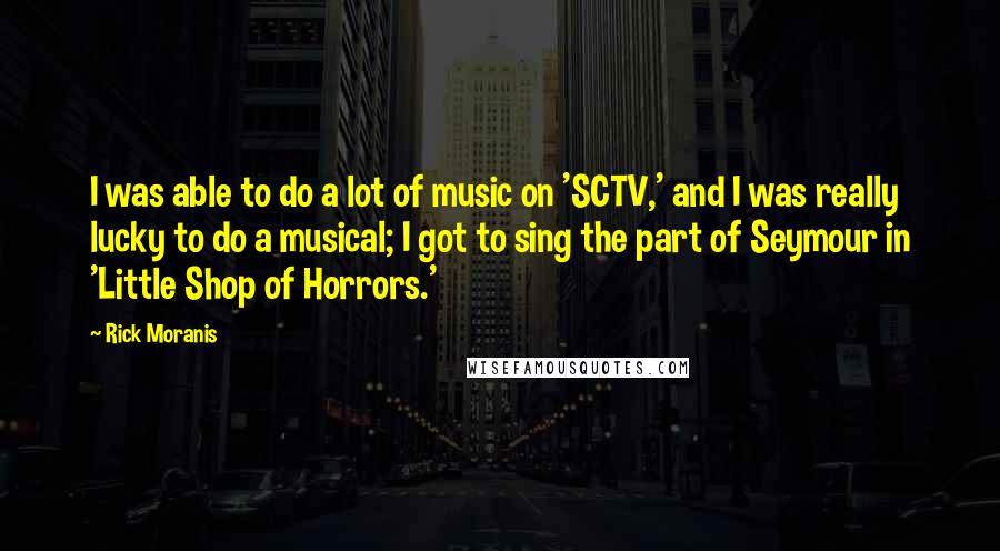 Rick Moranis Quotes: I was able to do a lot of music on 'SCTV,' and I was really lucky to do a musical; I got to sing the part of Seymour in 'Little Shop of Horrors.'