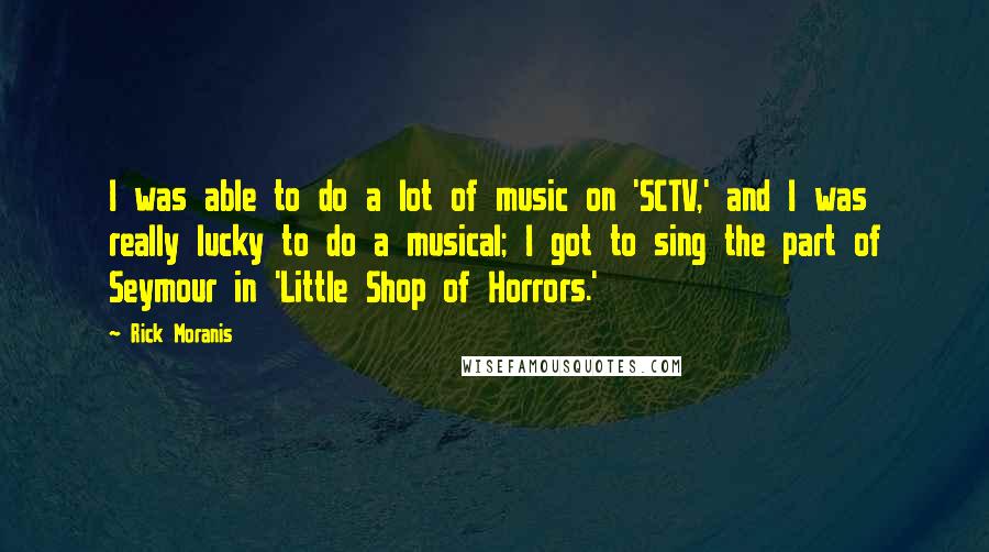 Rick Moranis Quotes: I was able to do a lot of music on 'SCTV,' and I was really lucky to do a musical; I got to sing the part of Seymour in 'Little Shop of Horrors.'