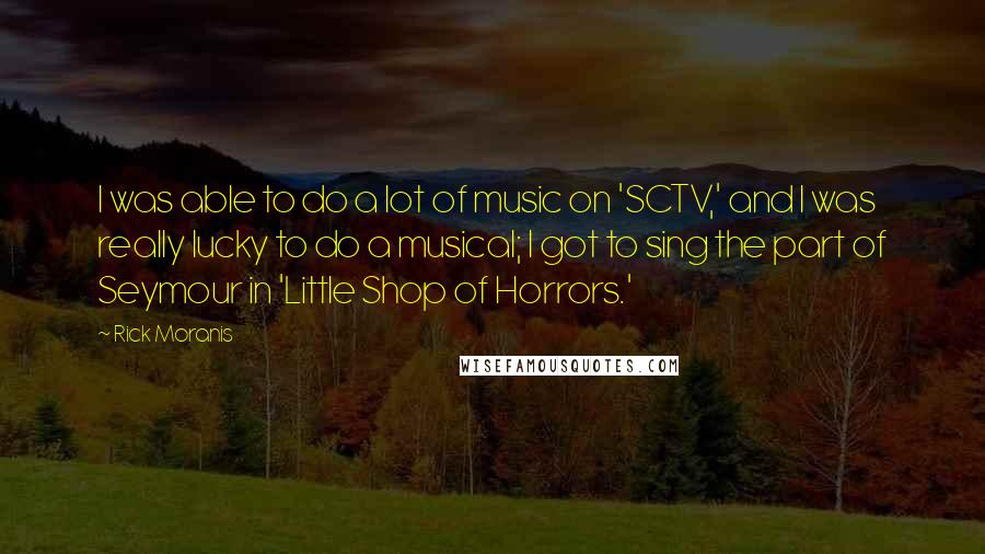 Rick Moranis Quotes: I was able to do a lot of music on 'SCTV,' and I was really lucky to do a musical; I got to sing the part of Seymour in 'Little Shop of Horrors.'