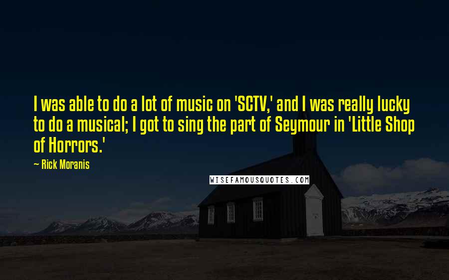 Rick Moranis Quotes: I was able to do a lot of music on 'SCTV,' and I was really lucky to do a musical; I got to sing the part of Seymour in 'Little Shop of Horrors.'