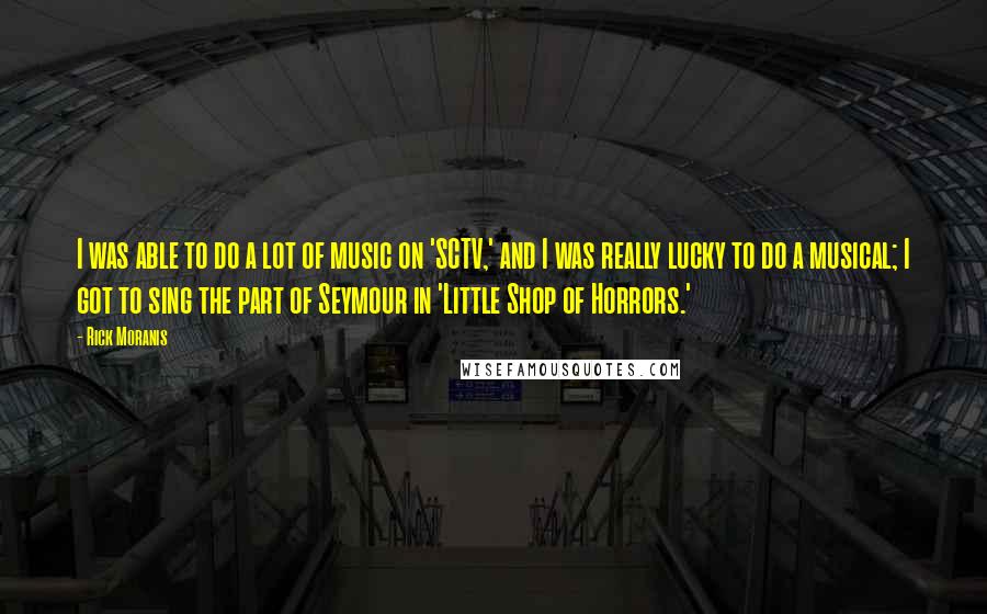Rick Moranis Quotes: I was able to do a lot of music on 'SCTV,' and I was really lucky to do a musical; I got to sing the part of Seymour in 'Little Shop of Horrors.'