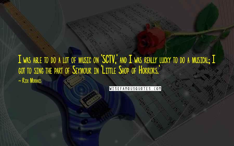 Rick Moranis Quotes: I was able to do a lot of music on 'SCTV,' and I was really lucky to do a musical; I got to sing the part of Seymour in 'Little Shop of Horrors.'