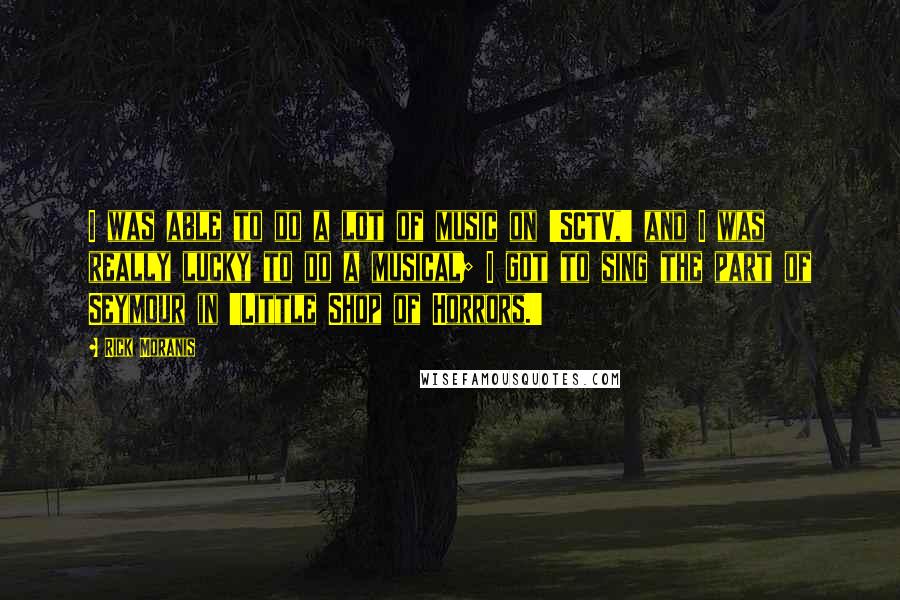 Rick Moranis Quotes: I was able to do a lot of music on 'SCTV,' and I was really lucky to do a musical; I got to sing the part of Seymour in 'Little Shop of Horrors.'