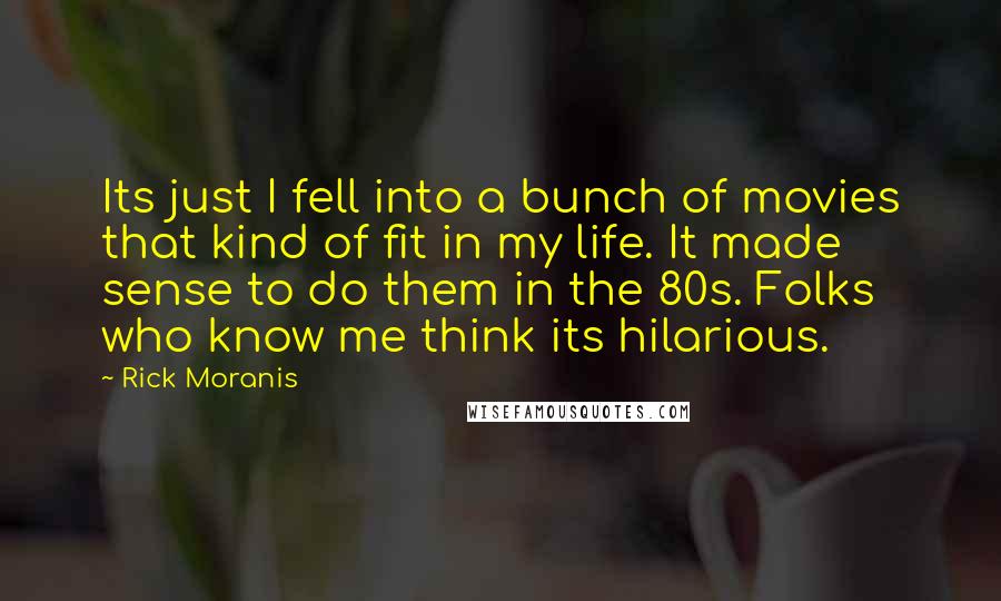 Rick Moranis Quotes: Its just I fell into a bunch of movies that kind of fit in my life. It made sense to do them in the 80s. Folks who know me think its hilarious.