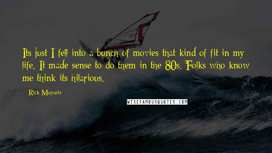 Rick Moranis Quotes: Its just I fell into a bunch of movies that kind of fit in my life. It made sense to do them in the 80s. Folks who know me think its hilarious.