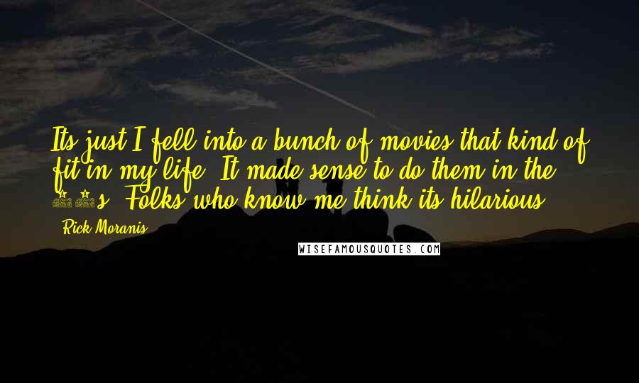 Rick Moranis Quotes: Its just I fell into a bunch of movies that kind of fit in my life. It made sense to do them in the 80s. Folks who know me think its hilarious.