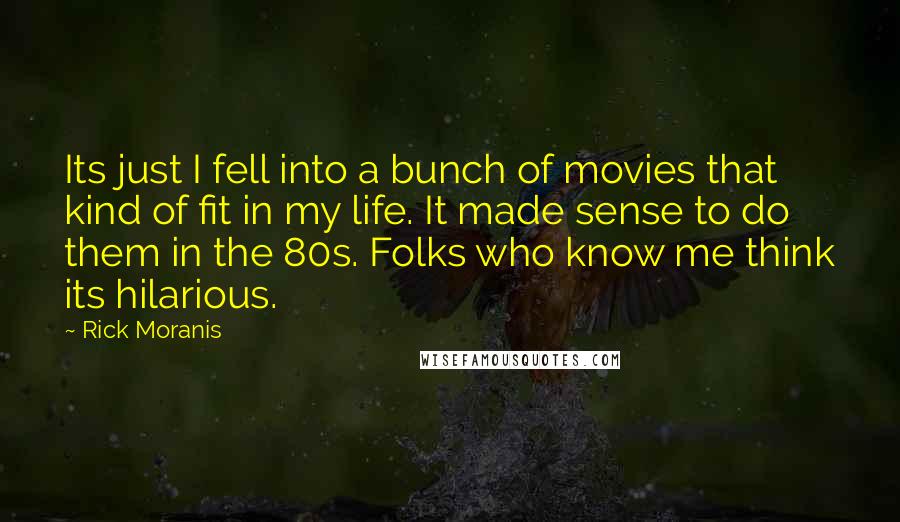 Rick Moranis Quotes: Its just I fell into a bunch of movies that kind of fit in my life. It made sense to do them in the 80s. Folks who know me think its hilarious.