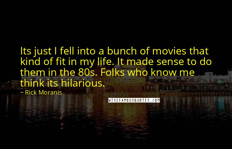 Rick Moranis Quotes: Its just I fell into a bunch of movies that kind of fit in my life. It made sense to do them in the 80s. Folks who know me think its hilarious.