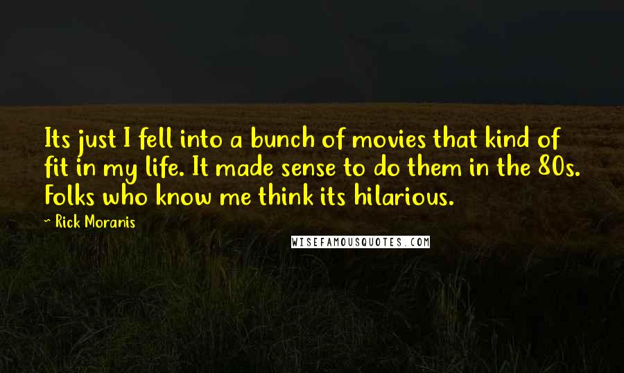 Rick Moranis Quotes: Its just I fell into a bunch of movies that kind of fit in my life. It made sense to do them in the 80s. Folks who know me think its hilarious.
