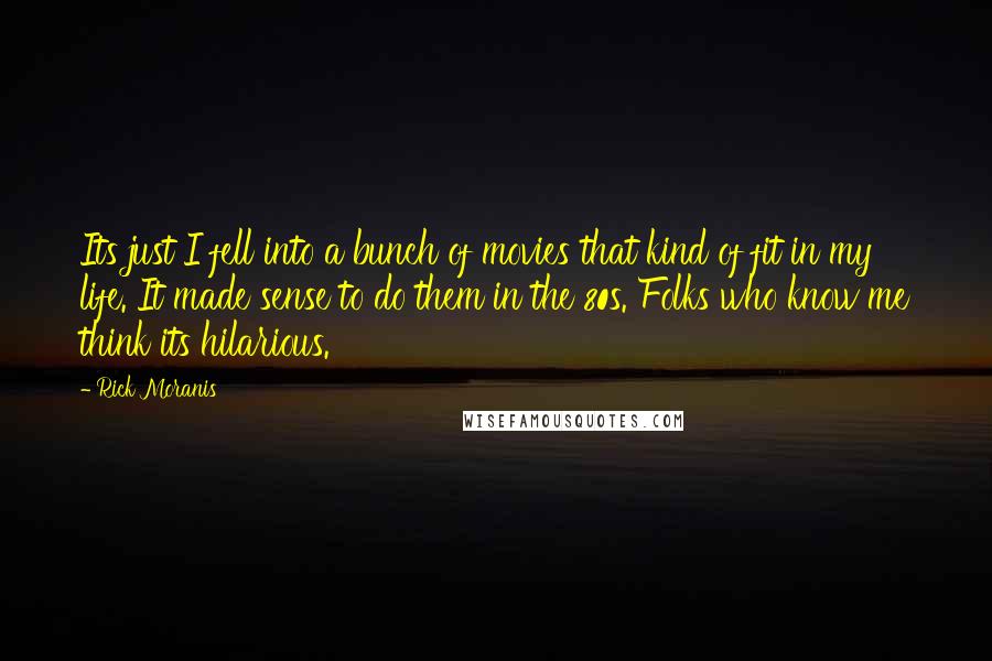 Rick Moranis Quotes: Its just I fell into a bunch of movies that kind of fit in my life. It made sense to do them in the 80s. Folks who know me think its hilarious.