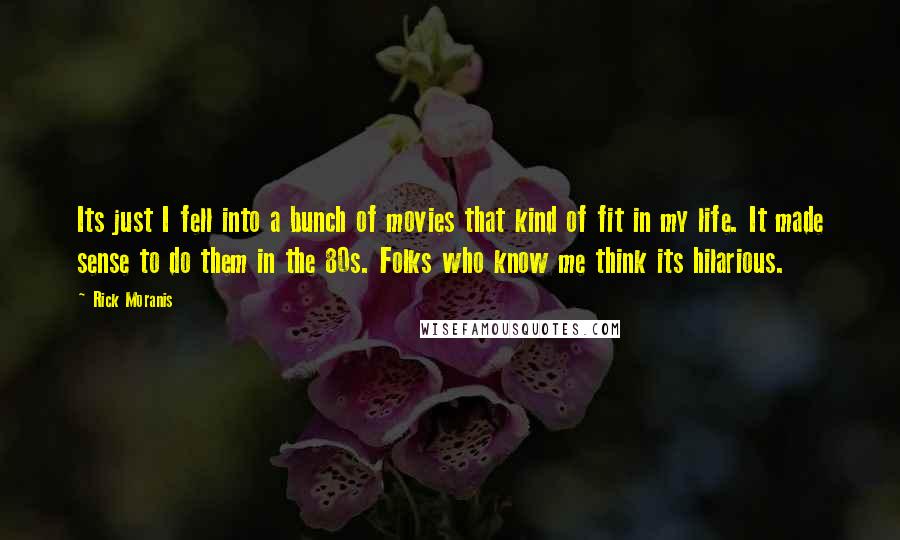 Rick Moranis Quotes: Its just I fell into a bunch of movies that kind of fit in my life. It made sense to do them in the 80s. Folks who know me think its hilarious.