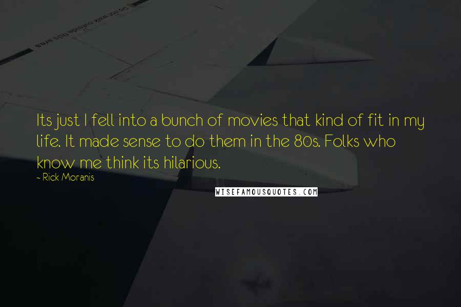 Rick Moranis Quotes: Its just I fell into a bunch of movies that kind of fit in my life. It made sense to do them in the 80s. Folks who know me think its hilarious.