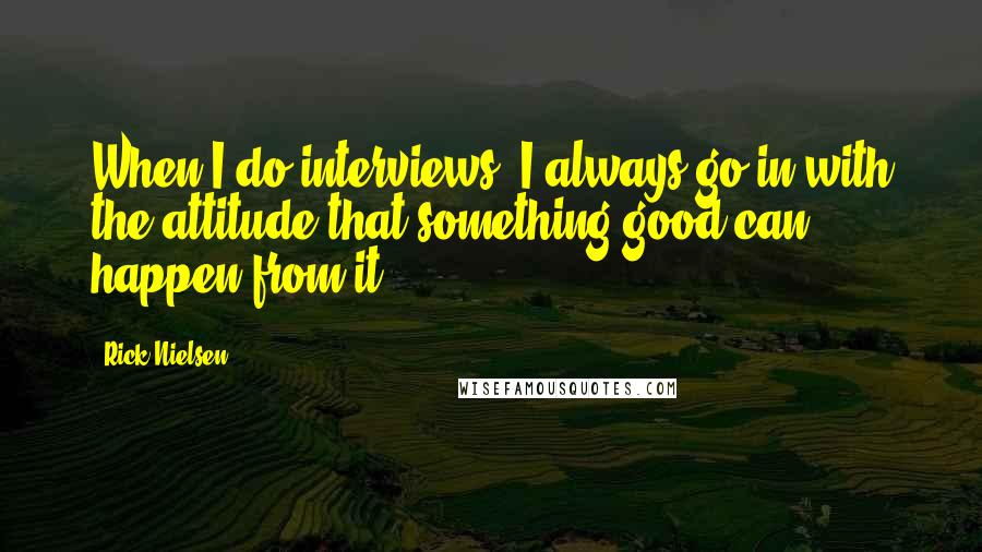 Rick Nielsen Quotes: When I do interviews, I always go in with the attitude that something good can happen from it.