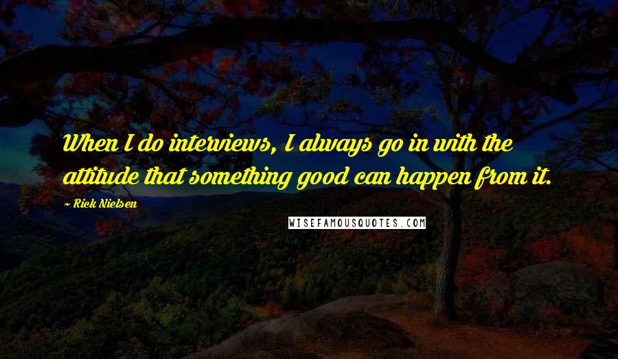 Rick Nielsen Quotes: When I do interviews, I always go in with the attitude that something good can happen from it.