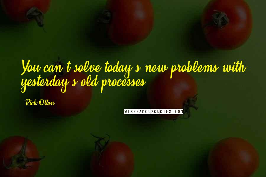 Rick Otton Quotes: You can't solve today's new problems with yesterday's old processes