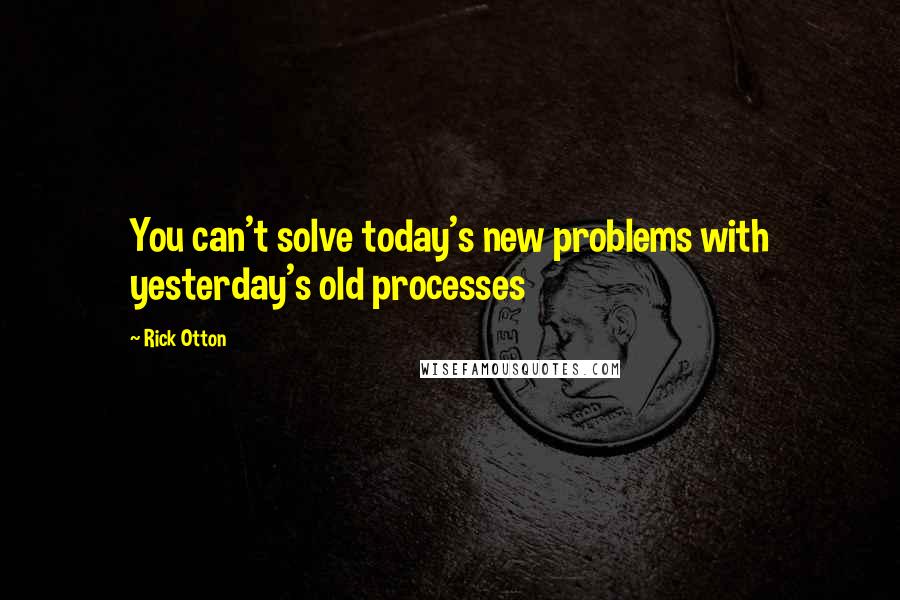 Rick Otton Quotes: You can't solve today's new problems with yesterday's old processes