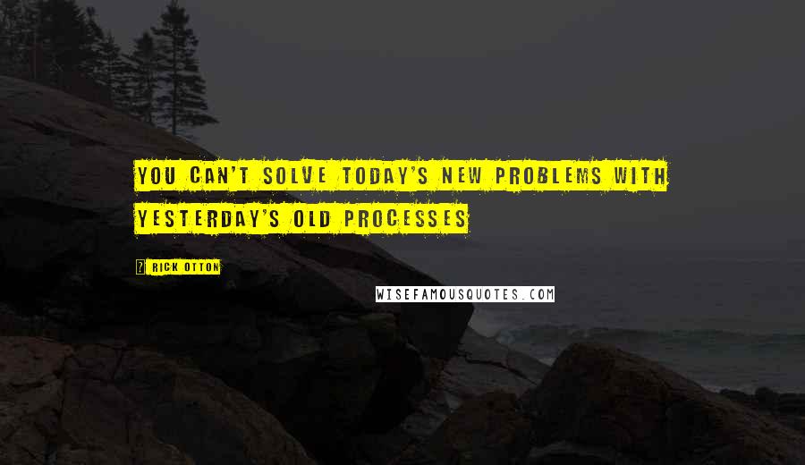 Rick Otton Quotes: You can't solve today's new problems with yesterday's old processes