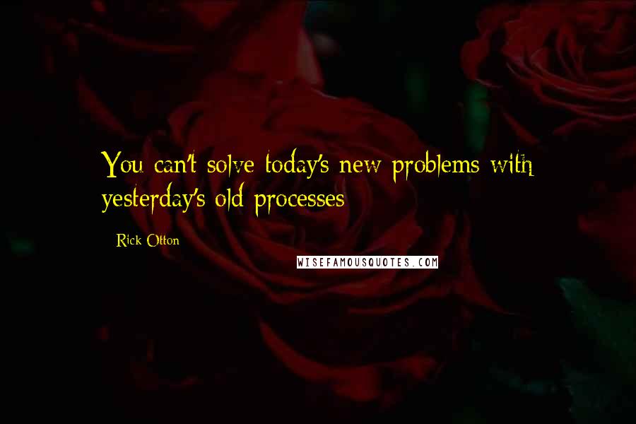 Rick Otton Quotes: You can't solve today's new problems with yesterday's old processes