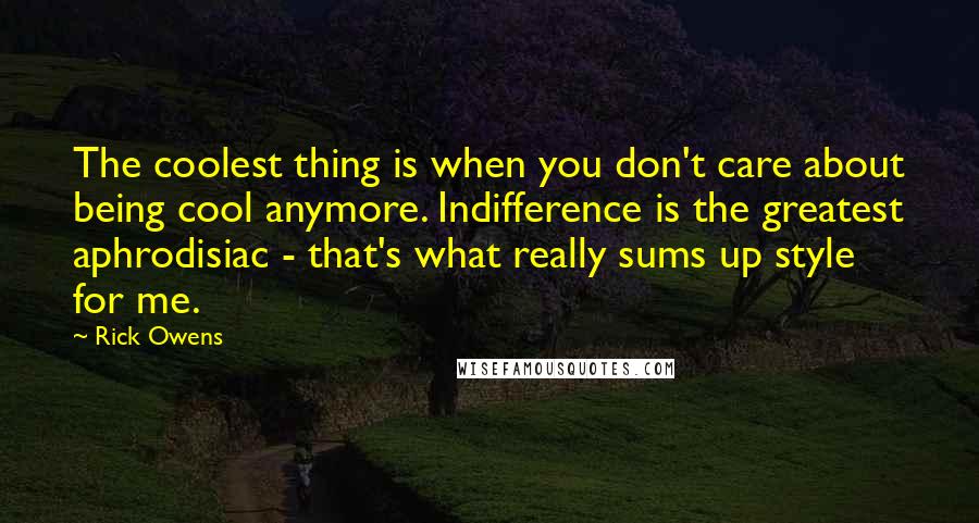 Rick Owens Quotes: The coolest thing is when you don't care about being cool anymore. Indifference is the greatest aphrodisiac - that's what really sums up style for me.