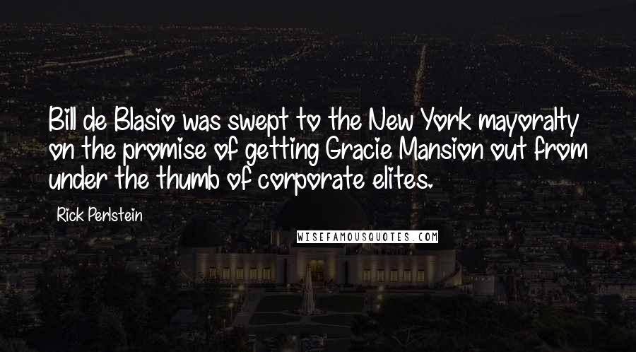 Rick Perlstein Quotes: Bill de Blasio was swept to the New York mayoralty on the promise of getting Gracie Mansion out from under the thumb of corporate elites.