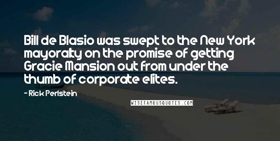 Rick Perlstein Quotes: Bill de Blasio was swept to the New York mayoralty on the promise of getting Gracie Mansion out from under the thumb of corporate elites.