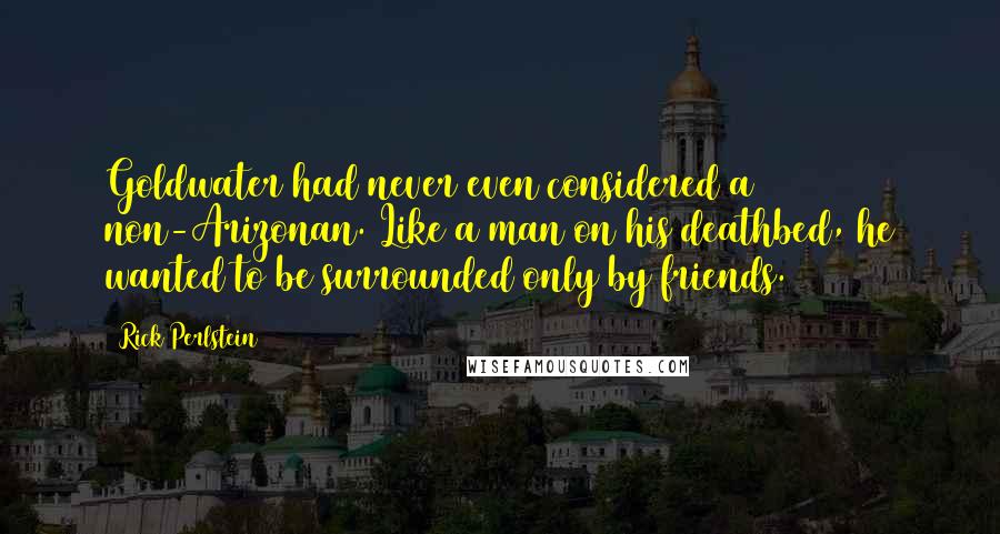 Rick Perlstein Quotes: Goldwater had never even considered a non-Arizonan. Like a man on his deathbed, he wanted to be surrounded only by friends.