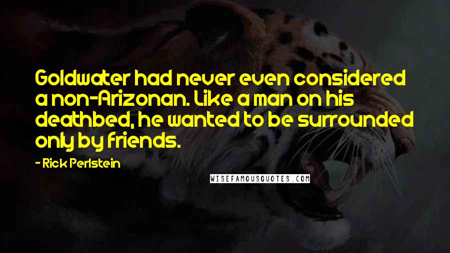 Rick Perlstein Quotes: Goldwater had never even considered a non-Arizonan. Like a man on his deathbed, he wanted to be surrounded only by friends.