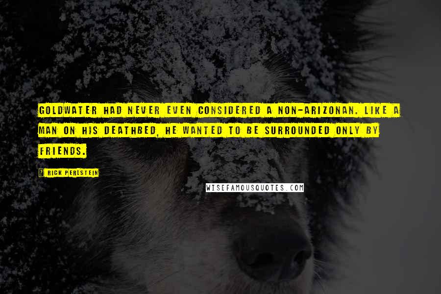 Rick Perlstein Quotes: Goldwater had never even considered a non-Arizonan. Like a man on his deathbed, he wanted to be surrounded only by friends.