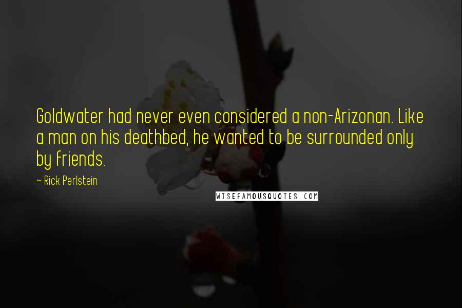 Rick Perlstein Quotes: Goldwater had never even considered a non-Arizonan. Like a man on his deathbed, he wanted to be surrounded only by friends.